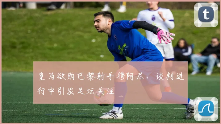 皇马欲购巴黎射手穆阿尼,谈判进行中引发足坛关注