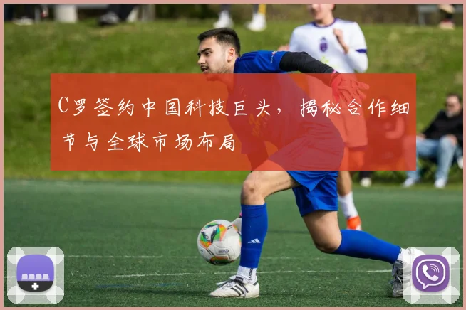 C罗签约中国科技巨头，揭秘合作细节与全球市场布局