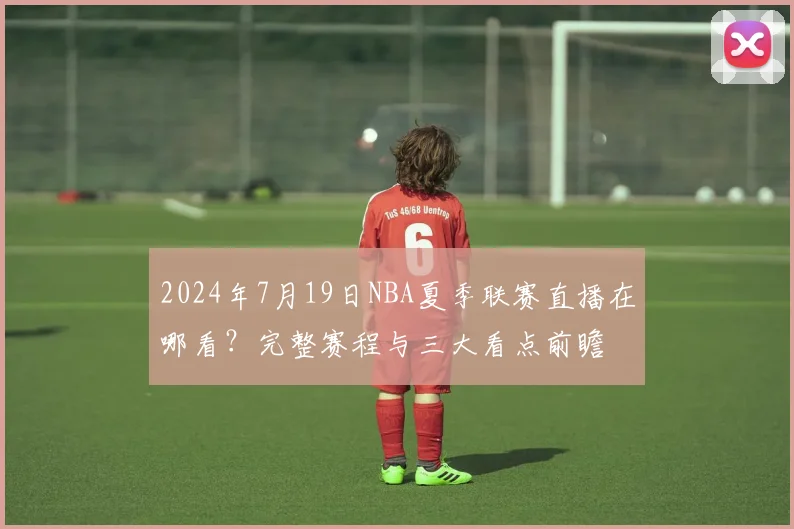 2024年7月19日NBA夏季联赛直播在哪看？完整赛程与三大看点前瞻