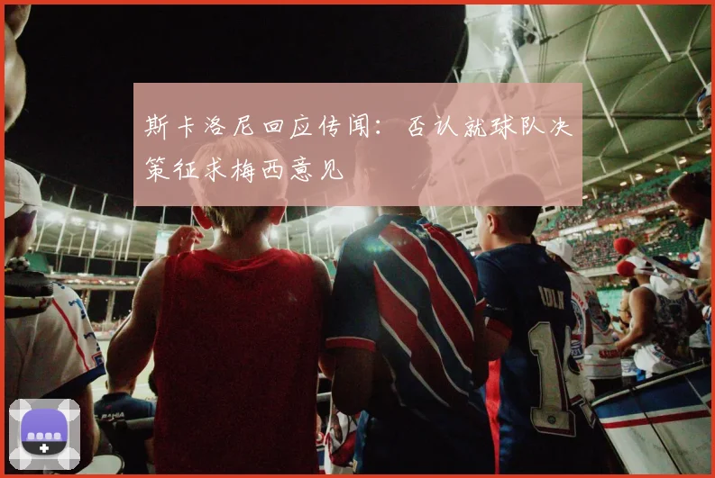 斯卡洛尼回应传闻:否认就球队决策征求梅西意见