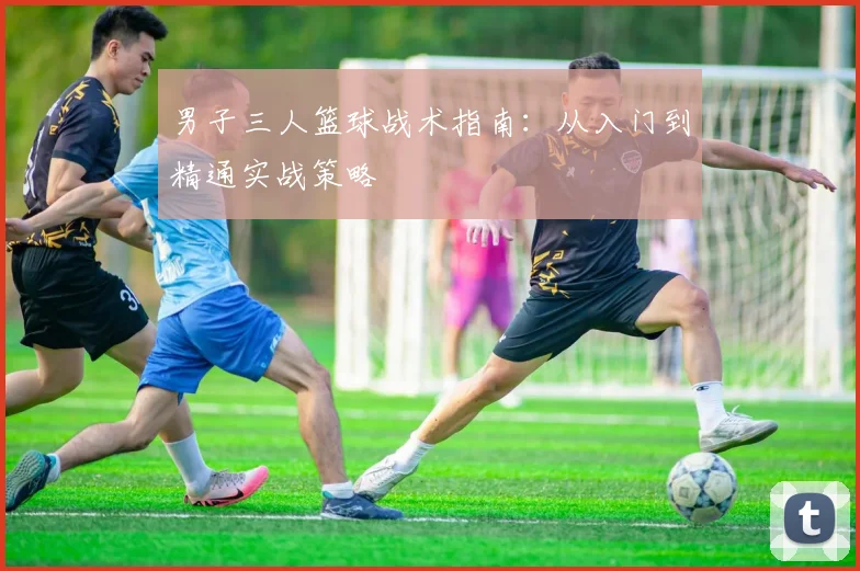 男子三人篮球战术指南:从入门到精通实战策略
