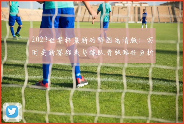 2023世界杯最新对阵图高清版:实时更新赛程表与球队晋级路径分析