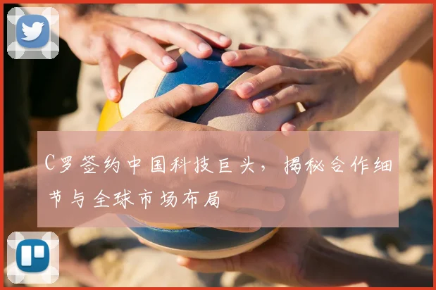 C罗签约中国科技巨头，揭秘合作细节与全球市场布局