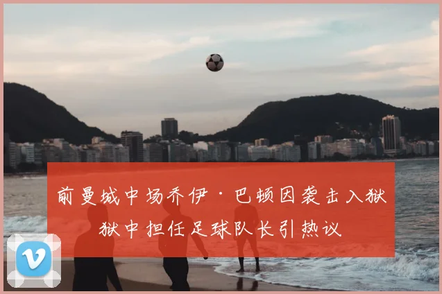 前曼城中场乔伊·巴顿因袭击入狱，狱中担任足球队长引热议