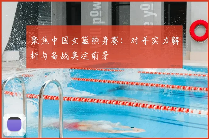 聚焦中国女篮热身赛：对手实力解析与备战奥运前景