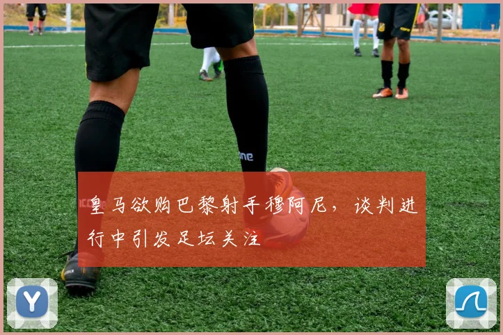 皇马欲购巴黎射手穆阿尼，谈判进行中引发足坛关注
