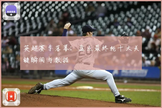 英超赛季落幕：盘点最终轮十大关键瞬间与数据