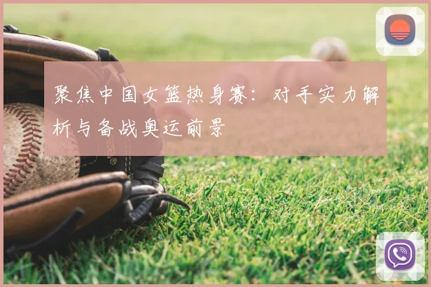 聚焦中国女篮热身赛：对手实力解析与备战奥运前景