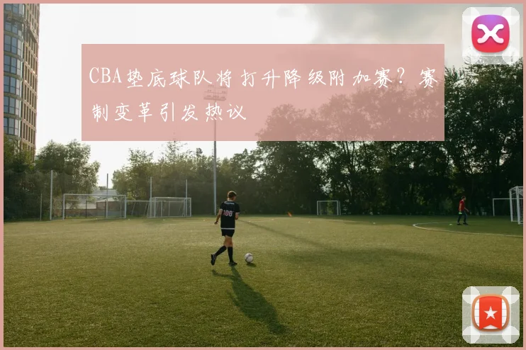 CBA垫底球队将打升降级附加赛？赛制变革引发热议