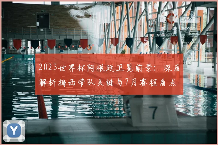 2023世界杯阿根廷卫冕前景：深度解析梅西带队关键与7月赛程看点