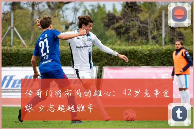 传奇门将布冯的雄心:42岁竞争金球 立志超越雅辛