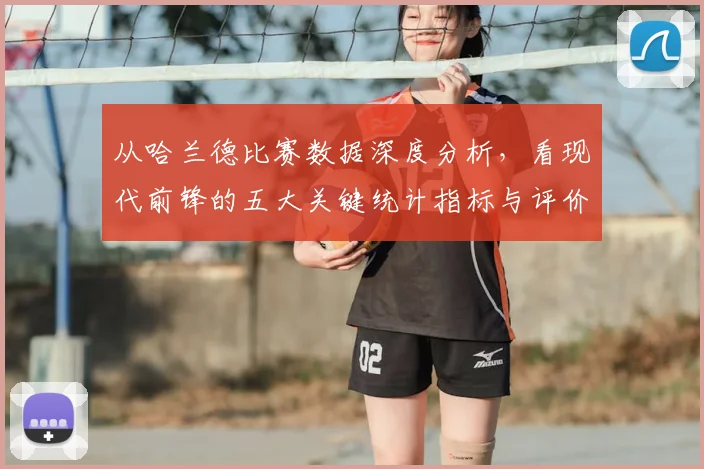 从哈兰德比赛数据深度分析，看现代前锋的五大关键统计指标与评价标准