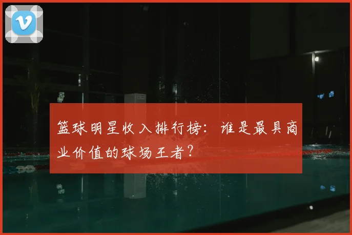 篮球明星收入排行榜：谁是最具商业价值的球场王者？