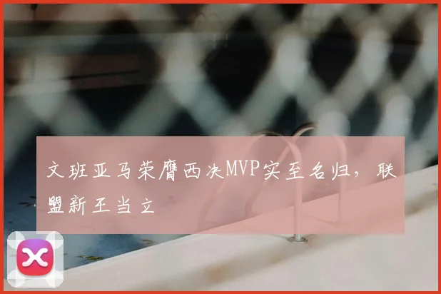 文班亚马荣膺西决MVP实至名归,联盟新王当立