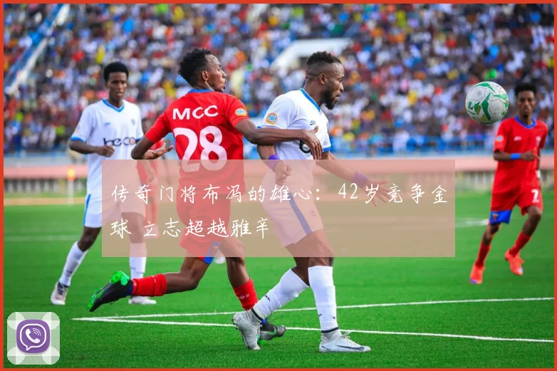 传奇门将布冯的雄心：42岁竞争金球 立志超越雅辛