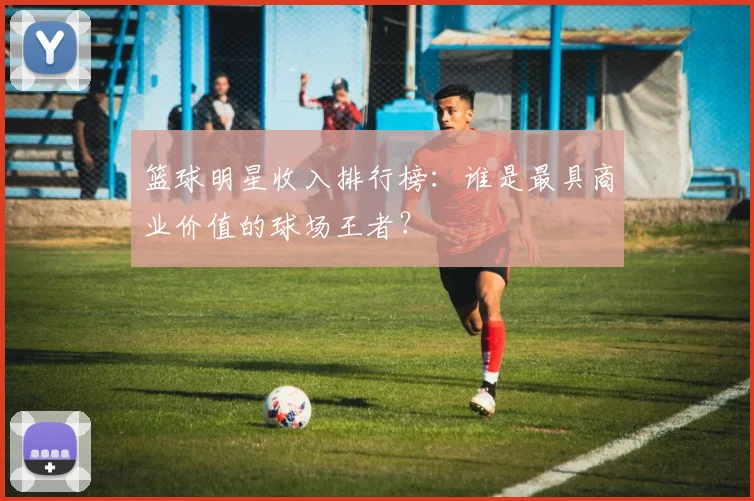 篮球明星收入排行榜:谁是最具商业价值的球场王者?