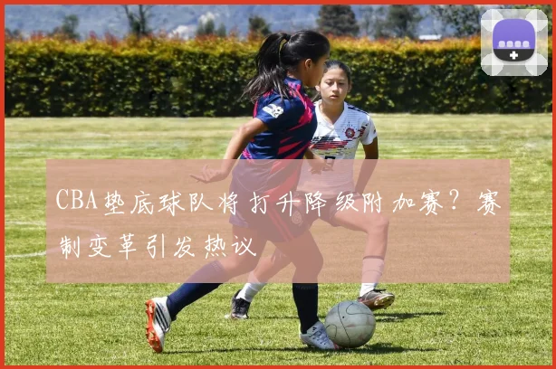 CBA垫底球队将打升降级附加赛？赛制变革引发热议